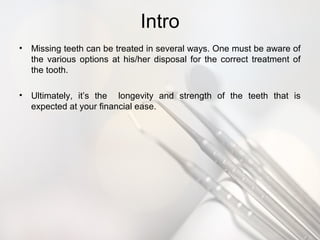 Intro
• Missing teeth can be treated in several ways. One must be aware of
the various options at his/her disposal for the correct treatment of
the tooth.
• Ultimately, it’s the longevity and strength of the teeth that is
expected at your financial ease.
 