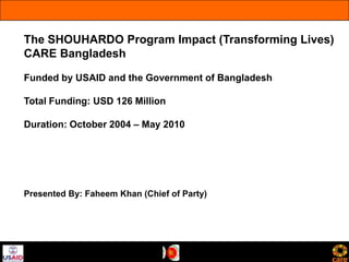 The SHOUHARDO Program Impact (Transforming Lives)
CARE Bangladesh

Funded by USAID and the Government of Bangladesh

Total Funding: USD 126 Million

Duration: October 2004 – May 2010




Presented By: Faheem Khan (Chief of Party)
 