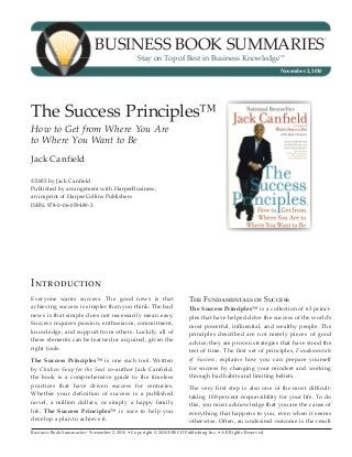 Business Book Summaries®
November 2, 2010 • Copyright © 2010 EBSCO Publishing Inc. • All Rights Reserved
BUSINESS BOOK SUMMARIES
®
Stay on Top of Best in Business Knowledge
SM
November 2, 2010
The Success Principles™
How to Get from Where You Are
to Where You Want to Be
Jack Canfield
©2005 by Jack Canfield
Published by arrangement with HarperBusiness, 			
an imprint of HarperCollins Publishers
ISBN: 978-0-06-059489-3
Introduction
Everyone wants success. The good news is that
achieving success is simpler than you think. The bad
news is that simple does not necessarily mean easy.
Success requires passion, enthusiasm, commitment,
knowledge, and support from others. Luckily, all of
these elements can be learned or acquired, given the
right tools.
The Success Principles™ is one such tool. Written
by Chicken Soup for the Soul co-author Jack Canfield,
the book is a comprehensive guide to the timeless
practices that have driven success for centuries.
Whether your definition of success is a published
novel, a million dollars, or simply a happy family
life, The Success Principles™ is sure to help you
develop a plan to achieve it.
The Fundamentals of Success
The Success Principles™ is a collection of 63 princi-
ples that have helped drive the success of the world’s
most powerful, influential, and wealthy people. The
principles described are not merely pieces of good
advice; they are proven strategies that have stood the
test of time. The first set of principles, Fundamentals
of Success, explains how you can prepare yourself
for success by changing your mindset and working
through bad habits and limiting beliefs.
The very first step is also one of the most difficult:
taking 100-percent responsibility for your life. To do
this, you must acknowledge that you are the cause of
everything that happens to you, even when it seems
otherwise. Often, an undesired outcome is the result
 