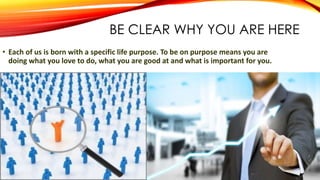 BE CLEAR WHY YOU ARE HERE
• Each of us is born with a specific life purpose. To be on purpose means you are
doing what you love to do, what you are good at and what is important for you.
 