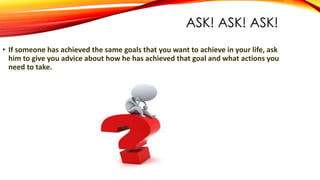 ASK! ASK! ASK!
• If someone has achieved the same goals that you want to achieve in your life, ask
him to give you advice about how he has achieved that goal and what actions you
need to take.
 