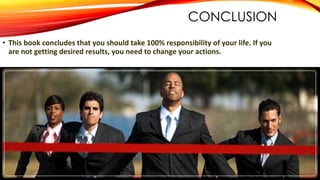 CONCLUSION
• This book concludes that you should take 100% responsibility of your life. If you
are not getting desired results, you need to change your actions.
 