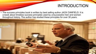 INTRODUCTION
• The success principles book is written by best selling author JACK CANFIELD. It is
a book about timeless success principles used by unsuccessful men and women
throughout history. The author has studied these principles for over 30 years.
 