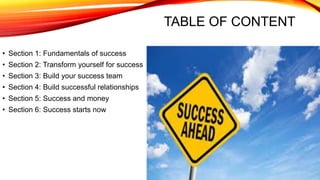 TABLE OF CONTENT
• Section 1: Fundamentals of success
• Section 2: Transform yourself for success
• Section 3: Build your success team
• Section 4: Build successful relationships
• Section 5: Success and money
• Section 6: Success starts now
 