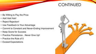 CONTINUED
• Be Willing to Pay the Price
• Ask! Ask! Ask!
• Reject Rejection!
• Use Feedback to Your Advantage
• Commit to Constant and Never-Ending Improvement
• Keep Score for Success
• Practice Persistence…Never Give Up!
• Practice the Rule of 5
• Exceed Expectations
 