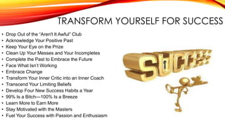 TRANSFORM YOURSELF FOR SUCCESS
• Drop Out of the “Aren't It Awful” Club
• Acknowledge Your Positive Past
• Keep Your Eye on the Prize
• Clean Up Your Messes and Your Incompletes
• Complete the Past to Embrace the Future
• Face What Isn’t Working
• Embrace Change
• Transform Your Inner Critic into an Inner Coach
• Transcend Your Limiting Beliefs
• Develop Four New Success Habits a Year
• 99% Is a Bitch—100% Is a Breeze
• Learn More to Earn More
• Stay Motivated with the Masters
• Fuel Your Success with Passion and Enthusiasm
 