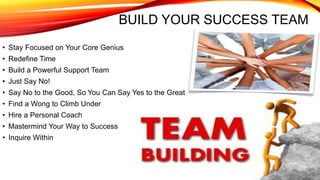 BUILD YOUR SUCCESS TEAM
• Stay Focused on Your Core Genius
• Redefine Time
• Build a Powerful Support Team
• Just Say No!
• Say No to the Good, So You Can Say Yes to the Great
• Find a Wong to Climb Under
• Hire a Personal Coach
• Mastermind Your Way to Success
• Inquire Within
 