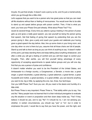 tricycle. It's just that simple. It doesn't cost a penny so far, and it's just a mental activity
which you go through like a little child.
Let's suppose that you want to be a person who has great poise so that you can meet
all life situations without fear or feeling of nervousness. You would even like to be able
to stand up and speak before groups with poison comfort. Then, if that is what you
want, you have your Phase One part already. What about Phase Two? You
would do several things. Every time you attend a group meeting in the person of poise
gets up and gives a really good speech, you see yourself as being the person giving
that speech. Get that feeling of giving that speech by pretending that you are the
person giving it. Also, give a party and coach your guests and celebrate your having
given a great speech the day before. Also, line up some chairs in your living room, and
one day when no one is there but you, assume that all those chairs are full of people.
Stand up and talk to them as long as you can think of anything to say. It doesn't matter
at this point, just keep standing there and keep talking about anything whatsoever, and
after a while you will get a feeling of comfort and you will then begin to control your
thoughts. Then, after awhile, you will find yourself taking advantage of every
opportunity of accepting appointments to speak before groups and you will one day
find that you are a person of poise and confidence.
It doesn't matter whether you want to be the President of the United States, and
Ambassador to a foreign country, a Congressman, a Senator, a movie star, a great
singer, a great industrialist, a great attorney, a great salesman, a great farmer, a great
housewife and mother, a great secretary, or a great whittler, you can become anything
you want to be, big or little, by applying this one, two, three, four technique.
Can you fulfill Phase Two? Sure you can. All you need is the desire and humility of a
little child.
But Phase Three is very important. Phase Three is, "That ability within you to say, Yes
and No." Many people have not learned that it is their individual prerogative to evaluate
any life situation or event or proposition and then down deep inside say, "Yes" if they
believe it should be yes, and to say "No" if it should be no. I am not advising you
whether, in certain circumstances, you should say "yes" or "no", but in order to
emphasize this point, I would like to say that you have the power, and the right, and
 