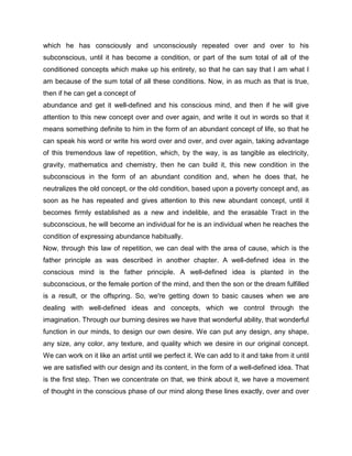 which he has consciously and unconsciously repeated over and over to his
subconscious, until it has become a condition, or part of the sum total of all of the
conditioned concepts which make up his entirety, so that he can say that I am what I
am because of the sum total of all these conditions. Now, in as much as that is true,
then if he can get a concept of
abundance and get it well-defined and his conscious mind, and then if he will give
attention to this new concept over and over again, and write it out in words so that it
means something definite to him in the form of an abundant concept of life, so that he
can speak his word or write his word over and over, and over again, taking advantage
of this tremendous law of repetition, which, by the way, is as tangible as electricity,
gravity, mathematics and chemistry, then he can build it, this new condition in the
subconscious in the form of an abundant condition and, when he does that, he
neutralizes the old concept, or the old condition, based upon a poverty concept and, as
soon as he has repeated and gives attention to this new abundant concept, until it
becomes firmly established as a new and indelible, and the erasable Tract in the
subconscious, he will become an individual for he is an individual when he reaches the
condition of expressing abundance habitually.
Now, through this law of repetition, we can deal with the area of cause, which is the
father principle as was described in another chapter. A well-defined idea in the
conscious mind is the father principle. A well-defined idea is planted in the
subconscious, or the female portion of the mind, and then the son or the dream fulfilled
is a result, or the offspring. So, we're getting down to basic causes when we are
dealing with well-defined ideas and concepts, which we control through the
imagination. Through our burning desires we have that wonderful ability, that wonderful
function in our minds, to design our own desire. We can put any design, any shape,
any size, any color, any texture, and quality which we desire in our original concept.
We can work on it like an artist until we perfect it. We can add to it and take from it until
we are satisfied with our design and its content, in the form of a well-defined idea. That
is the first step. Then we concentrate on that, we think about it, we have a movement
of thought in the conscious phase of our mind along these lines exactly, over and over
 