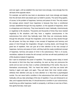 and over again, until we establish this new track more strongly, more strongly than the
old track of the opposite nature.
For example, we build the new track on abundance much more strongly and deeply
than the old track which was based upon our belief in poverty. The same thing applies,
of course, to the problem of happiness, harmony and peace of mind. The only reason
the average person doesn't have happiness is because they have a conditioned
concept, established through this long repetition, on the opposite of happiness, which
is unhappiness and inharmony. They have learned to react, habitually, inharmoniously
or negatively to life situations. Thousands and thousands of times they have reacted
negatively to life situations until they have a negative consciousness in the
subconscious from which they habitually react. Well, they can consciously decide,
through the will power, through the imagination, and not only can they decide through
the will power, but they can design a new concept of happiness and harmony and
peace of mind through the imagination, through a burning desire, and through this
great law of repetition, then can give all of their attention to the new concept of
happiness, harmony and peace of mind, until they build this newly conditioned concept
of happiness, harmony and peace of mind in the subconscious. Then it, of course,
neutralizes, replaces for erases the old concept, and then we will react positively to all
of life situations instead of negatively.
But I want to emphasize the power of repetition. The average person today is bored
the second or third time they hear something. As soon as they can pronounce the
words and as soon as they have a surface understanding of the words, they say to
themselves unconsciously, "AW, I've heard that before," and they are bored with
hearing it again and again and again. They pull down their inner mental curtain,
withdraw their attention and pay no more attention to it. Now that is psychological
suicide. You can never build a condition in the subconscious from which he will react
habitually until you take advantage of this law of repetition. If you are introduced to an
idea, and it appears that the idea, if it should become a condition in your subconscious,
would bring you either happiness, health or prosperity, in all three or even two of them,
then glorify that idea, insist upon
 
