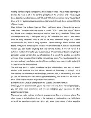 reading it or listening to it or speaking it hundreds of times. I have made recordings in
the last 10 years of all of the cardinal principles of the universe, and I have played
these back to my subconscious, not 100, not 1000, but sometimes many thousands of
times until my subconscious is conditioned completely through these wonderful truths
of the universe.
I had to learn how to listen however. After I had heard some of these things two or
three times I've never attempted to say to myself, "Well, I heard that before." By the
way, I have faced every problem anyone else has faced along these lines. Things have
not always come easy. I have gone through the "school of hard knocks." I've had to
learn to enjoy repetition. That is one of the most wonderful things that I could
recommend to you, learn to enjoy repetition. Attend meetings, attend lectures, read
books. If they have a message for you that you are interested in, that you would like to
master, you can master anything that you want to master, if you will repeat it a
sufficient number of times for your subconscious. We cannot ever become anything in
particular, unless we learn this law of repetition. It is one of the greatest laws in the
universe. It is a process of learning like memorizing a poem. You have to repeat it over
and over and over, a sufficient number of times, until you have memorized it and until it
is recorded on the subconscious.
You not only want to record knowledge on the subconscious, you want to record
wisdom. After you have it so that you can memorize it, then keep on saying it until it
has meaning. By repeating it and studying it, over and over, it has meaning, and when
you get the meaning and then how to apply the meaning, that is wisdom. So "make no
small plans for they have no magic to stir men's blood."
Some Usual and Unusual Examples of The Success Quadrant Formula
Unless you have experienced it, you do not know it for sure. If you have experienced it,
you can share your experience and you can recognize your experience in other
people's experiences.
There are two major motives for sharing an experience. One is to impress others. The
other reason is to help others. I am in the business of helping others, so I will share
some of my experiences with you, along with some observations of other people's
 