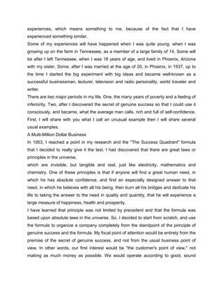 experiences, which means something to me, because of the fact that I have
experienced something similar.
Some of my experiences will have happened when I was quite young, when I was
growing up on the farm in Tennessee, as a member of a large family of 14. Some will
be after I left Tennessee, when I was 18 years of age, and lived in Phoenix, Arizona
with my sister. Some, after I was married at the age of 20, in Phoenix, in 1937, up to
the time I started the big experiment with big ideas and became well-known as a
successful businessman, lecturer, television and radio personality, world traveler and
writer.
There are two major periods in my life. One, the many years of poverty and a feeling of
inferiority. Two, after I discovered the secret of genuine success so that I could use it
consciously, and became, what the average man calls, rich and full of self-confidence.
First, I will share with you what I call an unusual example then I will share several
usual examples.
A Multi-Million Dollar Business
In 1953, I reached a point in my research and the "The Success Quadrant" formula
that I decided to really give it the test. I had discovered that there are great laws or
principles in the universe,
which are invisible, but tangible and real, just like electricity, mathematics and
chemistry. One of these principles is that if anyone will find a great human need, in
which he has absolute confidence, and find an especially designed answer to that
need, in which he believes with all his being, then burn all his bridges and dedicate his
life to taking the answer to the need in quality and quantity, that he will experience a
large measure of happiness, health and prosperity.
I have learned that principle was not limited by precedent and that the formula was
based upon absolute laws in the universe. So, I decided to start from scratch, and use
the formula to organize a company completely from the standpoint of the principle of
genuine success and the formula. My focal point of attention would be entirely from the
premise of the secret of genuine success, and not from the usual business point of
view. In other words, our first interest would be "the customer's point of view," not
making as much money as possible. We would operate according to good, sound
 