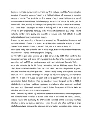 business methods, but our motives, that is our first motives, would be, "expressing the
principle of genuine success," which is a habitual attitude of rendering a genuine
service to people. That would be our first source of joy. I knew that there is a law of
compensation in the universe that always pays a man in the coin of the realm, yes, in
dollars and cents, exactly, according to the quality and quantity of service he renders.
So, I knew that if I developed the habit of thinking, first of all, in terms of SERVICE, I
would not only experience more joy and a feeling of gratification, but, since I would
naturally render more quality and quantity of service with that attitude, I would
automatically earn and receive more money.
I would be paid, according to the service rendered, so if I specialized in service and
rendered millions of units of it, then I would become a millionaire in spite of myself.
Sounds like a beautiful dream, doesn't it? Well, that is all it was in early 1953.
I had done pretty well up to that time in many ways, but I had never really made very
much money. I started with the telephone company
in 1937 at $15 per week, working up to $30 per week by 1941. Then went into the
insurance business, and, along with my research in the field of the mental processes, I
earned as high as $500 per month average, until I went into the Air Corps in 1943.
As a pilot instructor for the Air Corps, I earned as high as $500 per month. Then, in
1945, I was back in civilian life. From 1945 until 1948, I went to college in Los Angeles,
lectured and sold insurance part-time. I made a living during those years, but little
more. In 1948, I became a manager for a large life insurance company, and from then
until 1951 I earned $10,000 per year and up to $20,000 at times, as I was on a
commission. But all this time, I had not saved any money to speak of. So, in 1953, I
started with no savings. I had three mortgages on my home, a lien on my car, a note at
the bank, and I borrowed several thousand dollars from personal friends. With an
absolute faith in the formula, I started my dream.
One, I identified my dream. My dream was to help hundreds of thousands of people in
the nutritional field. I wanted a stable sales force in the entire 48 states, Canada,
Alaska, Hawaii and eventually the entire world. I wanted all the necessary business
structure to carry out such an operation. I knew it would take office buildings, a large
staff of executives, accountants, attorneys, communication specialists, sales people by
 