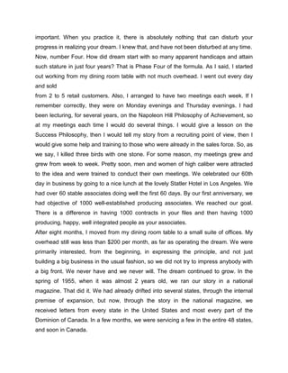 important. When you practice it, there is absolutely nothing that can disturb your
progress in realizing your dream. I knew that, and have not been disturbed at any time.
Now, number Four. How did dream start with so many apparent handicaps and attain
such stature in just four years? That is Phase Four of the formula. As I said, I started
out working from my dining room table with not much overhead. I went out every day
and sold
from 2 to 5 retail customers. Also, I arranged to have two meetings each week. If I
remember correctly, they were on Monday evenings and Thursday evenings. I had
been lecturing, for several years, on the Napoleon Hill Philosophy of Achievement, so
at my meetings each time I would do several things. I would give a lesson on the
Success Philosophy, then I would tell my story from a recruiting point of view, then I
would give some help and training to those who were already in the sales force. So, as
we say, I killed three birds with one stone. For some reason, my meetings grew and
grew from week to week. Pretty soon, men and women of high caliber were attracted
to the idea and were trained to conduct their own meetings. We celebrated our 60th
day in business by going to a nice lunch at the lovely Statler Hotel in Los Angeles. We
had over 60 stable associates doing well the first 60 days. By our first anniversary, we
had objective of 1000 well-established producing associates. We reached our goal.
There is a difference in having 1000 contracts in your files and then having 1000
producing, happy, well integrated people as your associates.
After eight months, I moved from my dining room table to a small suite of offices. My
overhead still was less than $200 per month, as far as operating the dream. We were
primarily interested, from the beginning, in expressing the principle, and not just
building a big business in the usual fashion, so we did not try to impress anybody with
a big front. We never have and we never will. The dream continued to grow. In the
spring of 1955, when it was almost 2 years old, we ran our story in a national
magazine. That did it. We had already drifted into several states, through the internal
premise of expansion, but now, through the story in the national magazine, we
received letters from every state in the United States and most every part of the
Dominion of Canada. In a few months, we were servicing a few in the entire 48 states,
and soon in Canada.
 