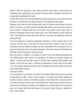 Early in 1955, we produced a color slide sound film, which help to communicate our
wonderful story a great deal. Our number of units of service doubled in less than two
months after we obtained the "point
of sale" film. All the time, from the beginning, almost every penny was put back into the
business so it would grow and grow and grow in its capacity to help people.
Because of the nature of the principle upon which the dream was founded, and from
which it functions, by 1955, several extremely high caliber men and women came to
join the dream. Through these men and women, many others of their type came, to
become associated with the idea. Pretty soon, over 1000 people a month joined the
team. Then 2000 per month, then three, then four, and now over 5000 per month are
joining the idea.
From the beginning, everything happened according to all the natural laws of the
universe and the laws of the land. No laws have been violated. It has not been
necessary to borrow millions of dollars as some businesses find it necessary to do, to
build a business the size of the present operation. The most I have ever borrowed was
$10,000, and that was when it was a year old.
Now, the dream is fulfilled in a measure at least. It has over 40,000 associates and
over 5000 joining it each month. It is operating in 48 states and Canada, Hawaii and
Alaska. A survey trip has been made of Europe, Asia, Australia, New Zealand and
Mexico. In the next few years, it will take its expression to those areas of the world.
Yes, The Success Quadrant formula made it possible to start from scratch and build a
multi-million dollar business.
Learning To Walk
It not only works, if you will use it, to build a multi-million dollar business, but every time
a baby learns to walk, it uses it. Let's analyze it. The baby sees adults walking and
decides it wants to walk too. It identifies a desire. That's Phase One. It assumes that it
can walk and it tries to take a step. That's Phase Two. It tries it over and over and over.
Its parents and brothers and sisters and neighbors try to discourage it from trying it too
soon, but it goes right ahead and keeps on trying and trying. It pays no attention to
them. That is Phase
 