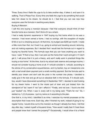 Three. Every time it feels the urge to try to take another step, it takes it, and soon it is
walking. That is Phase Four. Every time one feels the urge to do something that would
take him closer to his dream, he should do it. I feel that you can see now how
everyone uses the formula in reaching every desire.
Buying A Mansion
I call this one buying a mansion because I feel that everyone should think of their
favorite home as a mansion. Don't think of it as a shack.
I had a really dynamic experience in 1947 buying my first home which to me was a
mansion. I had never owned a home. I had no savings, with the exception of maybe
$150 or so in a checking account. At that time, my budget was $200 per month. I made
a little more than that, but I lived it up, going to school and traveling around, lecturing,
and not making expenses. But I decided that I would test the formula out in regard to
buying my favorite home. The formula says that you can have anything you want to
have. I said, "If that is true, then I can pick out the home that I want and get it. If I don't
get it, I will prove that it is just a theory, and won't really work in practical things like
buying a nice home." At the time, due to my actual cash reserve and average income, I
should not consider buying a home at all. If I should consider it, I should, according to
the advice of my conservative acquaintances, and my banker, buy an inexpensive one
with a real small down payment and a small monthly payment. But the formula said to
identify your dream and don't ask the price in the number one phase. I decided to
really give it the test and go all out on absolute faith in the formula. If it should work,
boy, would I have discovered something! In September 1947, I decided to start looking
for my dream home. I went to the nicest part of town and just looked from the
standpoint of "do I want it" not "can I afford it." Finally, and not over, I found one that
just "sizzled" me. When I saw it, every cell in my being said, "That's for me." So, I
started my 1,2,3,4 process. I put my name on it according to the plan.
One that is, in my mind, I identified it as mine. I exercise my mental processes on the
assumption that it was mine. Each day, after I finished my work, instead of going to my
regular home, I would drive out to this mansion as though I already live there. I did that
day after day. I asked myself a thousand times, "How would I really feel if I lived there
and people knew that I owned the property?" Occasionally, I would show it to a friend
 