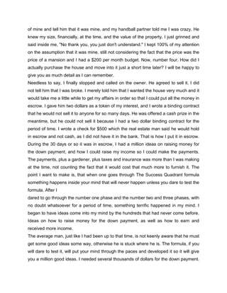 of mine and tell him that it was mine, and my handball partner told me I was crazy. He
knew my size, financially, at the time, and the value of the property. I just grinned and
said inside me, "No thank you, you just don't understand." I kept 100% of my attention
on the assumption that it was mine, still not considering the fact that the price was the
price of a mansion and I had a $200 per month budget. Now, number four. How did I
actually purchase the house and move into it just a short time later? I will be happy to
give you as much detail as I can remember.
Needless to say, I finally stopped and called on the owner. He agreed to sell it. I did
not tell him that I was broke. I merely told him that I wanted the house very much and it
would take me a little while to get my affairs in order so that I could put all the money in
escrow. I gave him two dollars as a token of my interest, and I wrote a binding contract
that he would not sell it to anyone for so many days. He was offered a cash prize in the
meantime, but he could not sell it because I had a two dollar binding contract for the
period of time. I wrote a check for $500 which the real estate man said he would hold
in escrow and not cash, as I did not have it in the bank. That is how I put it in escrow.
During the 30 days or so it was in escrow, I had a million ideas on raising money for
the down payment, and how I could raise my income so I could make the payments.
The payments, plus a gardener, plus taxes and insurance was more than I was making
at the time, not counting the fact that it would cost that much more to furnish it. The
point I want to make is, that when one goes through The Success Quadrant formula
something happens inside your mind that will never happen unless you dare to test the
formula. After I
dared to go through the number one phase and the number two and three phases, with
no doubt whatsoever for a period of time, something terrific happened in my mind. I
began to have ideas come into my mind by the hundreds that had never come before.
Ideas on how to raise money for the down payment, as well as how to earn and
received more income.
The average man, just like I had been up to that time, is not keenly aware that he must
get some good ideas some way, otherwise he is stuck where he is. The formula, if you
will dare to test it, will put your mind through the paces and developed it so it will give
you a million good ideas. I needed several thousands of dollars for the down payment.
 