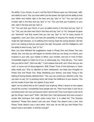 the ability, if you choose, to use it; and the God of Heaven gave you that power, right,
and ability to use it. Yes, you have within you the power, the right and the ability to look
your father and mother right in the face and say "yes" or "no." You can look your
minister right in the face and say "yes" or "no." You can look your husband, or your
wife, right in the face and say "yes" or
"no." You can look your friend, or your so-called enemy in the face and say "yes" or
"no." Yes, you can look even God in the face and say "yes" or "no", because he gave
you "dominion" and that means that you can say "yes" or "no" to every source of
suggestion, even your God, and face the possibility of enjoying the results of having
made the right decision, or of suffering from having made the wrong decision. But the
point I am making is that you were given the right, the power, and the intelligence, and
the ability to learn to say, "yes" or "no."
Now, you have followed the suggestions made in Phase One and Phase Two very
closely. But, one day you will happen to mention what you are doing, to a friend, your
husband or your wife, your mother or father, your minister, and one or more of them
immediately begins to make fun of you or discourage you. They tell you, "You mean
that you fell for that!"; "Don't be silly"; "I don't believe that stuff, and I think that you are
nuts"; or some sort of discouragement. Well, Phase Three of this technique is "down
deep inside you." Pay no attention to them whatsoever, but keep your thoughts on
Phase One and Phase Two. Keep identifying your desires, and keep "living in the
feeling of having already attained them." Yes, you can control your attention units. You
can learn to say "no" to anything which will hinder the fulfillment of your dreams. You
are the master of your fate, the captain of your soul!
Again, let me stress that so far it doesn't cost anything. When I lecture on the subject
around the country I consistently have people ask me, "How much does it cost me to
quit being what I am now and become what I want to be? How much does it cost me to
get the things I want now?" Well, I tell them that I had discovered and have proved a
simple little technique that really works every time. It is called the "The Success
Quadrant." Phase One doesn't cost one cent. Phase Two doesn't cost a cent. And
Phase Three doesn't cost a cent either. And now, let me tell you that Phase Four
doesn't cost a cent either. Is that fair enough?
 