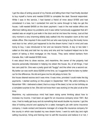 I got the idea of writing several of my friends and telling them that I had finally decided
to buy myself a home and needed $1000 to complete the deal. Several responded.
While I was in the service, I had loaned a friend of mine about $1500 and had
considered it a loss, but I contacted him and he came through to help me get the
house. I still needed $4500 on the down payment. I was in the real estate office one
afternoon talking about my problems and it was rather humorously suggested that all I
needed was an angel to just walk in the door and let me have the money. Just at that
very moment a very charming elderly lady walked into the reception room at the real
estate office. She inquired if she could find out who was trying to buy the lovely home
next door to her, which just happened to be the dream home I had in mind and was
trying to buy. I was introduced to her and we became friends. A day or two later I
called on this lady and told her my story and she and her husband helped me to the
extent of taking a third mortgage on the house. They were retired bankers from
Canada. But, I still needed $1500 more.
It was about time to close escrow, and meantime, the owner of the property had
become personally interested in helping me obtain the house. So, of all things, I had
two cars paid for. One was a pretty good old "buggy" and the other one a second car.
My better car was worth about $2000 at the time, so I suggested that he take my better
car for the difference. He did and gave me his old jalopy to boot. So
the house cleared escrow and it was mine. It was mine, provided I could make the big
payments. I started working on this project in September 1947. My wife's birthday is
November 19th. I delivered a deed, that is a copy of the deed, to her on her birthday as
a complete surprise to her. She did not know that I was working on the plan at all at the
time.
Meantime, my subconscious mind had been doing some thinking about how to
increase my income. I had been an agent for an insurance company since 1941. But
now, I had to really get busy and do something that would double my income. I got the
idea of looking around and applying for a sales manager's job with some insurance
company. I made contact and became manager of a large life insurance company for
the county in which was located my new dream home. I went to work day and night
selling insurance, hiring and training men to sell life insurance and believe it or not, I
 