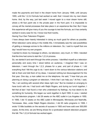 made the payments and lived in the dream home from January 1948, until January
1955, until the 1,2,3,4 formula had worked so well, that I moved into my next dream
home. And, by the way, just last week I moved again to a nicer dream home still,
where a 48 foot yacht sits in the private peer in the front yard. It is impossible to
convey all the mental processes that take place in an experience like that. But I hope
this experience will give many of you the courage to test the formula, as it has certainly
worked in every case for me. I know now that it works.
Having Your Own Television Program
I have always been keenly interested in doing as much good for others as possible.
When television came along in the middle 40s, I immediately saw the vast possibilities
of getting a message across to the millions on television. So, I said to myself that one
day I would have my own program.
I wanted to share my message to others, via television, very much. In 1954, I decided
that the time had come to start the 1,2,3,4 process.
So, we started it and went through the entire process. I identified myself as a television
personality and every time I stood before an audience, I imagined that I was on
television. I went through the 1,2,3, phases for a year, and part of phase 4. I did
everything that I felt the urge to do. I went down to the various television stations and
talk to them and told them of my ideas. I received nothing but discouragement for the
first year. One day, a man called me on the telephone. He said, "I hear that you are
planning on doing a program on television, I think that I can help you." At first, I said,
"No, I am working with several other ideas right now." But he insisted on arranging to
have lunch with me. I had lunch with Ralph Rogers, and during our lunch together, I
felt that at last I had found a man who understood my feelings, my true desire to do
something for humanity. We began our work together in April 1955. In June, I started
my first television program. I did 26 weeks on the ABC outlet in Los Angeles in 1955.
In 1956, I did 13 weeks on the ABC outlet in Minneapolis, Minnesota and Nashville,
Tennessee. Also, under Ralph Rogers direction, I did 65 radio programs in 1956. I
wrote 13 little booklets on the secrets of success in 1955 and have sold over 500,000
copies. At this time, we are filming shows for a syndicated network television program
this fall. The 1,2,3,4 formula has worked again.
 