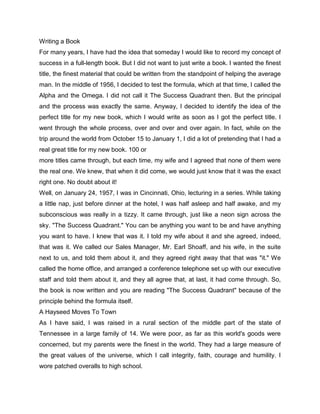 Writing a Book
For many years, I have had the idea that someday I would like to record my concept of
success in a full-length book. But I did not want to just write a book. I wanted the finest
title, the finest material that could be written from the standpoint of helping the average
man. In the middle of 1956, I decided to test the formula, which at that time, I called the
Alpha and the Omega. I did not call it The Success Quadrant then. But the principal
and the process was exactly the same. Anyway, I decided to identify the idea of the
perfect title for my new book, which I would write as soon as I got the perfect title. I
went through the whole process, over and over and over again. In fact, while on the
trip around the world from October 15 to January 1, I did a lot of pretending that I had a
real great title for my new book. 100 or
more titles came through, but each time, my wife and I agreed that none of them were
the real one. We knew, that when it did come, we would just know that it was the exact
right one. No doubt about it!
Well, on January 24, 1957, I was in Cincinnati, Ohio, lecturing in a series. While taking
a little nap, just before dinner at the hotel, I was half asleep and half awake, and my
subconscious was really in a tizzy. It came through, just like a neon sign across the
sky. "The Success Quadrant." You can be anything you want to be and have anything
you want to have. I knew that was it. I told my wife about it and she agreed, indeed,
that was it. We called our Sales Manager, Mr. Earl Shoaff, and his wife, in the suite
next to us, and told them about it, and they agreed right away that that was "it." We
called the home office, and arranged a conference telephone set up with our executive
staff and told them about it, and they all agree that, at last, it had come through. So,
the book is now written and you are reading "The Success Quadrant" because of the
principle behind the formula itself.
A Hayseed Moves To Town
As I have said, I was raised in a rural section of the middle part of the state of
Tennessee in a large family of 14. We were poor, as far as this world's goods were
concerned, but my parents were the finest in the world. They had a large measure of
the great values of the universe, which I call integrity, faith, courage and humility. I
wore patched overalls to high school.
 