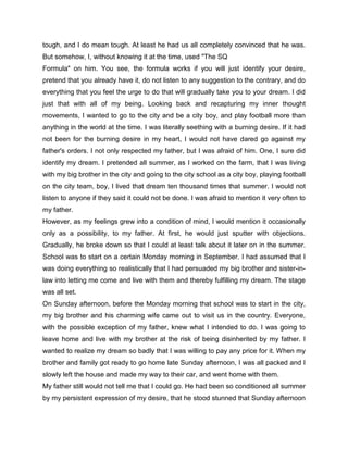 tough, and I do mean tough. At least he had us all completely convinced that he was.
But somehow, I, without knowing it at the time, used "The SQ
Formula" on him. You see, the formula works if you will just identify your desire,
pretend that you already have it, do not listen to any suggestion to the contrary, and do
everything that you feel the urge to do that will gradually take you to your dream. I did
just that with all of my being. Looking back and recapturing my inner thought
movements, I wanted to go to the city and be a city boy, and play football more than
anything in the world at the time. I was literally seething with a burning desire. If it had
not been for the burning desire in my heart, I would not have dared go against my
father's orders. I not only respected my father, but I was afraid of him. One, I sure did
identify my dream. I pretended all summer, as I worked on the farm, that I was living
with my big brother in the city and going to the city school as a city boy, playing football
on the city team, boy, I lived that dream ten thousand times that summer. I would not
listen to anyone if they said it could not be done. I was afraid to mention it very often to
my father.
However, as my feelings grew into a condition of mind, I would mention it occasionally
only as a possibility, to my father. At first, he would just sputter with objections.
Gradually, he broke down so that I could at least talk about it later on in the summer.
School was to start on a certain Monday morning in September. I had assumed that I
was doing everything so realistically that I had persuaded my big brother and sister-in-
law into letting me come and live with them and thereby fulfilling my dream. The stage
was all set.
On Sunday afternoon, before the Monday morning that school was to start in the city,
my big brother and his charming wife came out to visit us in the country. Everyone,
with the possible exception of my father, knew what I intended to do. I was going to
leave home and live with my brother at the risk of being disinherited by my father. I
wanted to realize my dream so badly that I was willing to pay any price for it. When my
brother and family got ready to go home late Sunday afternoon, I was all packed and I
slowly left the house and made my way to their car, and went home with them.
My father still would not tell me that I could go. He had been so conditioned all summer
by my persistent expression of my desire, that he stood stunned that Sunday afternoon
 