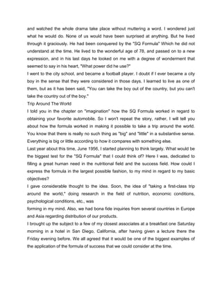 and watched the whole drama take place without muttering a word. I wondered just
what he would do. None of us would have been surprised at anything. But he lived
through it graciously. He had been conquered by the "SQ Formula" Which he did not
understand at the time. He lived to the wonderful age of 78, and passed on to a new
expression, and in his last days he looked on me with a degree of wonderment that
seemed to say in his heart, "What power did he use?"
I went to the city school, and became a football player. I doubt if I ever became a city
boy in the sense that they were considered in those days. I learned to live as one of
them, but as it has been said, "You can take the boy out of the country, but you can't
take the country out of the boy."
Trip Around The World
I told you in the chapter on "imagination" how the SQ Formula worked in regard to
obtaining your favorite automobile. So I won't repeat the story, rather, I will tell you
about how the formula worked in making it possible to take a trip around the world.
You know that there is really no such thing as "big" and "little" in a substantive sense.
Everything is big or little according to how it compares with something else.
Last year about this time, June 1956, I started planning to think largely. What would be
the biggest test for the "SQ Formula" that I could think of? Here I was, dedicated to
filling a great human need in the nutritional field and the success field. How could I
express the formula in the largest possible fashion, to my mind in regard to my basic
objectives?
I gave considerable thought to the idea. Soon, the idea of "taking a first-class trip
around the world," doing research in the field of nutrition, economic conditions,
psychological conditions, etc., was
forming in my mind. Also, we had bona fide inquiries from several countries in Europe
and Asia regarding distribution of our products.
I brought up the subject to a few of my closest associates at a breakfast one Saturday
morning in a hotel in San Diego, California, after having given a lecture there the
Friday evening before. We all agreed that it would be one of the biggest examples of
the application of the formula of success that we could consider at the time.
 