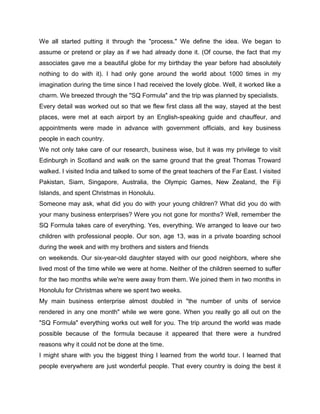 We all started putting it through the "process." We define the idea. We began to
assume or pretend or play as if we had already done it. (Of course, the fact that my
associates gave me a beautiful globe for my birthday the year before had absolutely
nothing to do with it). I had only gone around the world about 1000 times in my
imagination during the time since I had received the lovely globe. Well, it worked like a
charm. We breezed through the "SQ Formula" and the trip was planned by specialists.
Every detail was worked out so that we flew first class all the way, stayed at the best
places, were met at each airport by an English-speaking guide and chauffeur, and
appointments were made in advance with government officials, and key business
people in each country.
We not only take care of our research, business wise, but it was my privilege to visit
Edinburgh in Scotland and walk on the same ground that the great Thomas Troward
walked. I visited India and talked to some of the great teachers of the Far East. I visited
Pakistan, Siam, Singapore, Australia, the Olympic Games, New Zealand, the Fiji
Islands, and spent Christmas in Honolulu.
Someone may ask, what did you do with your young children? What did you do with
your many business enterprises? Were you not gone for months? Well, remember the
SQ Formula takes care of everything. Yes, everything. We arranged to leave our two
children with professional people. Our son, age 13, was in a private boarding school
during the week and with my brothers and sisters and friends
on weekends. Our six-year-old daughter stayed with our good neighbors, where she
lived most of the time while we were at home. Neither of the children seemed to suffer
for the two months while we're were away from them. We joined them in two months in
Honolulu for Christmas where we spent two weeks.
My main business enterprise almost doubled in "the number of units of service
rendered in any one month" while we were gone. When you really go all out on the
"SQ Formula" everything works out well for you. The trip around the world was made
possible because of the formula because it appeared that there were a hundred
reasons why it could not be done at the time.
I might share with you the biggest thing I learned from the world tour. I learned that
people everywhere are just wonderful people. That every country is doing the best it
 