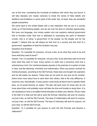 can at this time, considering the hundreds of traditions with which they are bound. It
will take decades and maybe centuries to break the bonds of false beliefs and
traditions and limitations in some parts of the world. But, at heart, they are wonderful
people everywhere.
We came back to the United States with a new realization that we are in a country
made up of free-thinking people, and we are truly the land of unlimited opportunities.
We have one language, one money system and one supreme national government
that is founded under God and is dedicated to expressing the spirit of Abraham
Lincoln, that is of being "a government of the people, by the people and for the
people." I believe that we will always be that kind of a country and that kind of a
government, regardless of what the doubters may say.
Questions and Answers
Question: "Is it possible for everyone, not just a few, to be what they want to be and
have what they want to have?"
Answer: Yes, it is possible for everyone, not just a few, to be what they want to be and
have what they want to have. Every person on earth has a conscious mind and a
subconscious mind. Our mental processes operate on the premise of a system of rules
or laws, just like electricity, chemistry and mathematics. When any person controls his
mental processes, according to the SQ Formula, these laws are brought into operation
and he will realize his desires. These laws do not work for one and not for another.
Some know more about how to work them than others, that is the only difference. It
would be nice, theoretically, if every person could study all about how to operate these
laws, so he would become an expert. The plan will work even for those who do not
know about them and probably never will take the time and trouble to study them. It is
not necessary to have a so-called formal education to obtain your desires. All you need
is the faith of a child and the will to work the formula. Electricity will work for anyone,
not just a few, so will the SQ Formula. The laws of mathematics will work for anyone,
not just a few, so will the SQ Formula. The laws of chemistry will work for anyone, not
just a few, so will the SQ Formula.
Question: "Is it possible for just anyone to work the SQ Formula and become a
millionaire?"
 