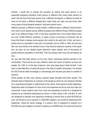 Answer: I would like to answer the question by stating that each person is an
especially designed individual. Each person is different from every other person on
earth. We all know that each person has a different thumbprint, a different number of
hairs on his head, a different shaped face, head, body, etc. also, we now know, after
many years of psychological research, that each person has a
different purpose, a different mental outlook, a different taste, a different mental center,
from which one's desires spring. Different people want different things. Different people
want to be different things in life. It has been reported that in the United States there
are over 10,000 different vocations, or types of jobs or services to humanity. We all
know that there is always some person who wants to do each job. In fact, we have a
person who is a specialist in each job. For example, prior to 1945 or 1946, we had very
few men and women who wanted to be or had become television experts in the repair
line. As soon as we needed expert television repair people, tens of thousands of
people became specialists in that field. That has always been true and will always be
true.
So, you see that each person, by his very nature, expresses desires peculiar to his
individuality. There will be as many different sizes and colors of desires as there are
people. So, if Mr. A. is the type of person, who says deep down inside himself, "I just
want a quiet little farm of about 68 acres in the hills of middle Tennessee." He worked
the SQ Formula either knowingly or unknowingly and became just what he wanted to
become.
Some people, by their very natures, express larger thoughts that other people. The
ultimate state of happiness of a person is the gauge by which he can measure whether
he is expressing thoughts in relationship to his nature. Every person wants happiness.
Happiness does not depend on how much one expresses as far as size and color are
concerned. It does depend upon how much one expresses of what he is designed to
express as an individual expressing his nature. In other words, if Mr. and Mrs. A. who
are designed to express true happiness rendering a service that is worth $10,000 per
year, are forced to try to express in a $25,000 category, you would be destroying their
happiness. Using the same analogy, if a person who is designed to express at a
$10,000 per year category is forced to express as a $4000 level, he would be forced to
 