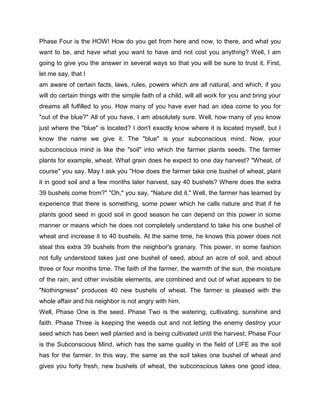 Phase Four is the HOW! How do you get from here and now, to there, and what you
want to be, and have what you want to have and not cost you anything? Well, I am
going to give you the answer in several ways so that you will be sure to trust it. First,
let me say, that I
am aware of certain facts, laws, rules, powers which are all natural, and which, if you
will do certain things with the simple faith of a child, will all work for you and bring your
dreams all fulfilled to you. How many of you have ever had an idea come to you for
"out of the blue?" All of you have, I am absolutely sure. Well, how many of you know
just where the "blue" is located? I don't exactly know where it is located myself, but I
know the name we give it. The "blue" is your subconscious mind. Now, your
subconscious mind is like the "soil" into which the farmer plants seeds. The farmer
plants for example, wheat. What grain does he expect to one day harvest? "Wheat, of
course" you say. May I ask you "How does the farmer take one bushel of wheat, plant
it in good soil and a few months later harvest, say 40 bushels? Where does the extra
39 bushels come from?" "Oh," you say, "Nature did it." Well, the farmer has learned by
experience that there is something, some power which he calls nature and that if he
plants good seed in good soil in good season he can depend on this power in some
manner or means which he does not completely understand to take his one bushel of
wheat and increase it to 40 bushels. At the same time, he knows this power does not
steal this extra 39 bushels from the neighbor's granary. This power, in some fashion
not fully understood takes just one bushel of seed, about an acre of soil, and about
three or four months time. The faith of the farmer, the warmth of the sun, the moisture
of the rain, and other invisible elements, are combined and out of what appears to be
"Nothingness" produces 40 new bushels of wheat. The farmer is pleased with the
whole affair and his neighbor is not angry with him.
Well, Phase One is the seed. Phase Two is the watering, cultivating, sunshine and
faith. Phase Three is keeping the weeds out and not letting the enemy destroy your
seed which has been well planted and is being cultivated until the harvest. Phase Four
is the Subconscious Mind, which has the same quality in the field of LIFE as the soil
has for the farmer. In this way, the same as the soil takes one bushel of wheat and
gives you forty fresh, new bushels of wheat, the subconscious takes one good idea,
 
