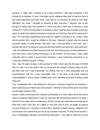 decided, in 1942, that I wanted to be a pilot instructor. I felt most unnatural in the
cockpit of an airplane. In fact, I had been up for airplane rides with a friend of mine a
few times previously and each time I was sick to my stomach for three or four days
afterward. So, when I decided to become a pilot instructor, I became sick at the
thought of flying. But, the question is "How long did it take me to become a pilot
instructor?" I had a burning desire to become a pilot. I learned that normally it took two
years to obtain the training necessary to become an instructor. But at the same time I
was 1-A in the draft classification and could be "called" in 30 days or so. In fact, it was
almost certain that I would be drafted in 90 days. I learned it would cost me several
thousand dollars to take private instruction, and I had just $150 in the bank. Yet, I
wanted with all of my being to overcome all those factors and become a pilot instructor.
I did not understand the SQ Formula at the time, but looking back on the experience, I
now know that I used it without knowing it. In six months, not two years, I was a pilot
instructor and to make it sound more ridiculous, I was instructing instructors in an
"instructor refresher course" in flying.
Yes, I was 24 years of age, in the summer of 1942, which was the first year of World
War II. I was 1-A in the draft! I had no money and the thought of flying made me sick.
My boss told me it was impossible, my friends told me it was impossible and my
acquaintances told me it was impossible. But, in the face of all those seeming
"impossibilities" I, with a simple, childlike faith, One, identified my desire of being a pilot
instructor.
Two, I pretended that I was already an instructor. I pictured myself as an instructor. I
saw myself along the flight lines at the airport. I felt that I knew all the other instructors
and the flight director of the
school. I lived in this area until I became comfortable in it, then I went out to the school
where I would be instructing if I were an instructor and introduced myself to my boss. I
told him of my plan and my whole story. At first, he did not understand and seemed to
think that I was a fool. But, as I called on him from time to time, he began to respect
me and to help me. In exactly 3 months after I started my flight training, I called on him
and he gave me a break and put me on as a student instructor. In three more months, I
was a full-fledged instructor and teaching instructors. I was able to raise the money
 