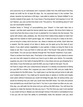 and overcome my air sicknesses and I received a letter from the draft board that they
would not draft me for at least 90 days. So, my assumed boss in the number Two
phase, became my real boss in 90 days. I was able to realize my "dream fulfilled" in six
months instead of two years. So, if you have a "burning desire" and express it in an "all
out" fashion, you can cut the time down a lot. The point is, "Do something about it" and
you can accomplish wonders.
Another factor in "timing" of accomplishing your "dream" is that each idea has a
season. Just like each seed the farmer plants has a season. We know that it takes so
much time from the time a crop of corn is planted for it to mature into the harvest. The
same with wheat, oats, potatoes, etc. We know that it takes three weeks to hatch hen
eggs and four weeks to hatch goose eggs, etc. It takes so long for a baby to be born,
and so long for a baby colt to be born, etc. Ideas or desires are similar. Each idea has
a season. But the season of an idea or desire can be sped up by the heat of your
desire. If you plant certain vegetables in your garden, it takes so long for them to be
ready to eat. But, if you put them in what we call a "hot house" they grow to maturity
much faster. You can put your desires through the "Hot House" treatment, if you wish.
There is another time factor also. That factor is the relationship of your desire to where
you are now with respect to where you have to go to attain your desire. For example,
suppose you are in the habit of paying $20 for a nice dress and you go shopping for a
new dress. If you find what you want for $20, you buy it right on the spot. You do
not have to argue with your subconscious because it is already accustomed to letting
you pay $20 for a dress. But, suppose you saw a dress for $45, and you really felt a
strong desire for the $45 dress. You might pass it up that day and go home to talk with
your husband about it. You might go for several days or weeks or months and maybe
even years without it because you could not bridge the gap. But, at various times, you
would be thinking how you wish you could have that $45 dress. You look and picture
how wonderful you would feel if you had it. You live in your dream as often as you can.
One day, you will walk into the store and you will buy the $45 dress. You will have the
capacity to make the decision the day you buy it. The first time you saw it and wanted
it, you could not buy it. Maybe you had enough money in the bank or someplace to buy
it but you did not have the ability to comfortably make the decision until you went
 