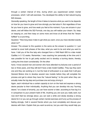 through a certain interval of time, during which you experienced certain mental
processes, which I will call exercises. You developed the ability to feel natural buying
$45 dresses.
Generally speaking, the length of time it takes to become what you want to be depends
on how far you have to grow and how strongly you feel about it. But regardless of how
far you have to grow, and how weak you feel at the moment, if you are sincere in your
desire, and will follow the SQ Formula, one day you will realize your dream. So, keep
on keeping on, and then keep on some more and know at all times that the "dream
fulfilled" is a sure thing.
Question: "How long does it take to get what you want, once you have decided exactly
what it is?"
Answer: The answer to this question is the same as the answer to question 3. I just
wanted to cover both phases of the idea, what you want to be and what you want to
have. I told you of the fine lady who changed from a 1949 Nash 600 to a late model
Cadillac in 5 1/2 weeks. Remember, I was coaching her personally at the time and it
was possible for her to get pretty excited and to develop a burning desire, thereby
cutting the time down considerably. On the other
hand, I know several men and women who have attended my lectures over a period of
two or three years, and they still don't have a late model Cadillac. They say they want
one and they are working on it, but the heat of enthusiasm is so weak that it will give
General Motors time to develop several new models before they will complete the
process and get to where they have the "natural feeling," to the point when they can
actually make the big step and purchase one and enjoy driving it.
Again, each individual has a certain capacity to turn on the heat and express a strong
desire peculiar to their individuality. Anything that you can develop into any "burning
desire," on a basis of sincerity, you can have sooner or later, according to how big it is
in comparison to your present habit of life. Anything you are sure you really want, but
now don't feel too strongly about, you can wait a while and slowly develop a strong
desire for it or you can go through certain mental exercises and hurry up the process of
feeling strongly. Call in several friends whom you trust completely and discuss your
desires with them. Explain that you want so-and-so, but you wish they would help you
 