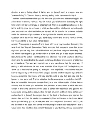 develop a strong feeling about it. When you go through such a process, you are
"masterminding" it. You can develop a strong feeling faster by masterminding it.
The main point is to start where you are with what you have and do everything you are
asked to do in the SQ Formula. You will realize your every desire at exactly the right
time when it will be best for you at all concerned. There is a great big intelligence in the
is the and this great big universe in which we live and this intelligence works through
your subconscious mind and helps you to work all the laws in the universe, to bring
about the fulfillment of your dreams at the right time for you and all concerned.
Question: what do you do when you don't really believe that the SQ Formula works,
but you would like to try it on an honest basis?
Answer: The purpose of question 5 is to share with you a very important discovery. It is
what I call the "Law of Assumption." Let's suppose that you come home late some
night and you are very tired. It is cold outside and you have lost your house key. You
are indeed very eager to get inside where it is warm and get to bed as you are tired.
Now, here are the factors I want to call to your attention. First of all, you have a burning
desire and the second is that the usual, customary, tried and proven ways of obtaining
or not available. You want very much to get in your own house, but the usual way of
getting in, which is to use the key, is not available. What do you do? You begin to try to
"think up" a new way of getting in, don't you? You improvise. You assume that you
have a way and try it. If it doesn't work, you just assume another way and try it and you
keep on assuming new ways, until you stumble onto a way that gets you into the
house, to your warm bed. That certainly is a familiar experience to most of us, isn't it?
Now, let's consider the same situation from just a little different point of view. Let us
assume that this time, you remember that you read a book about a fellow who was
caught in the same situation and he used a certain little technique and got into his
house quite simply. Let us assume that he took a hairpin and bent it in a certain way
and pushed it in through the screen door on the back of the house and opened the
screen door and then the regular door opened right up and he was in the house. What
would you do? Why, you would ask your wife for a hairpin and you would bend it, just
like the man in the book. You would do everything he did on the "assumption" that it
would work. You would do this primarily because of your burning, strong, obsessional
 