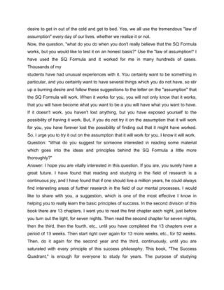 desire to get in out of the cold and get to bed. Yes, we all use the tremendous "law of
assumption" every day of our lives, whether we realize it or not.
Now, the question, "what do you do when you don't really believe that the SQ Formula
works, but you would like to test it on an honest basis?" Use the "law of assumption!" I
have used the SQ Formula and it worked for me in many hundreds of cases.
Thousands of my
students have had unusual experiences with it. You certainly want to be something in
particular, and you certainly want to have several things which you do not have, so stir
up a burning desire and follow these suggestions to the letter on the "assumption" that
the SQ Formula will work. When it works for you, you will not only know that it works,
that you will have become what you want to be a you will have what you want to have.
If it doesn't work, you haven't lost anything, but you have exposed yourself to the
possibility of having it work. But, if you do not try it on the assumption that it will work
for you, you have forever lost the possibility of finding out that it might have worked.
So, I urge you to try it out on the assumption that it will work for you. I know it will work.
Question: "What do you suggest for someone interested in reading some material
which goes into the ideas and principles behind the SQ Formula a little more
thoroughly?"
Answer: I hope you are vitally interested in this question. If you are, you surely have a
great future. I have found that reading and studying in the field of research is a
continuous joy, and I have found that if one should live a million years, he could always
find interesting areas of further research in the field of our mental processes. I would
like to share with you, a suggestion, which is one of the most effective I know in
helping you to really learn the basic principles of success. In the second division of this
book there are 13 chapters. I want you to read the first chapter each night, just before
you turn out the light, for seven nights. Then read the second chapter for seven nights,
then the third, then the fourth, etc., until you have completed the 13 chapters over a
period of 13 weeks. Then start right over again for 13 more weeks, etc., for 52 weeks.
Then, do it again for the second year and the third, continuously, until you are
saturated with every principle of this success philosophy. This book, "The Success
Quadrant," is enough for everyone to study for years. The purpose of studying
 
