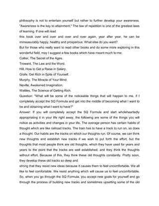 philosophy is not to entertain yourself but rather to further develop your awareness.
"Awareness is the key to attainment." The law of repetition is one of the greatest laws
of learning. If one will read
this book over and over and over and over again, year after year, he can be
immeasurably happy, healthy and prosperous. What else do you want?
But for those who really want to read other books and do some more exploring in this
wonderful field, may I suggest a few books which have meant much to me:
Collier, The Secret of the Ages.
Troward, The Law and the Word.
Hill, How to Get a Raise in Salary.
Grafe, Get Rich in Spite of Yourself.
Murphy, The Miracle of Your Mind.
Neville, Awakened Imagination.
Wattles, The Science of Getting Rich.
Question: "What will be some of the noticeable things that will happen to me, if I
completely accept the SQ Formula and get into the middle of becoming what I want to
be and obtaining what I want to have?"
Answer: If you will completely accept the SQ Formula and start wholeheartedly
appropriating it in your life right away, the following are some of the things you will
notice as activities and changes in your life. The average person has certain habits of
thought which are like railroad tracks. The train has to have a track to run on, so does
a thought. Our habits are the tracks on which our thoughts run. Of course, we can think
new thoughts and establish new tracks if we wish to put forth the effort, but the
thoughts that most people think are old thoughts, which they have used for years and
years to the point that the tracks are well established, and they think the thoughts
without effort. Because of this, they think these old thoughts constantly. Pretty soon,
they develop these old tracks so deep and
strong that they resist new ideas because it causes them to feel uncomfortable. We all
like to feel comfortable. We resist anything which will cause us to feel uncomfortable.
So, when you go through the SQ Formula, you accept new goals for yourself and go
through the process of building new tracks and sometimes upsetting some of the old
 
