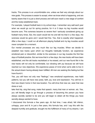 tracks. This process is an uncomfortable one, unless we feel very strongly about our
new goals. This process is easier to accept, when we know what is happening, and are
keenly aware that it is just a short process and will soon reach a new stage of comfort
and the newly established track.
For example, I played football back in my school days. I remember very well each year
when we would go out for spring practice, for 4 or 5 days my leg muscles would
become sore. This soreness became so severe that I seriously considered giving up
football many times. But, the coach would kid me and tell me that in a few days, the
soreness would be gone and I would feel fine. Yes, that is exactly what happened.
After a few days, I could run all afternoon playing football and my leg muscles would
never complain for a moment.
Our mental processes are very much like our leg muscles. When we decide to
establish new tracks upon which our thoughts habitually function, we experience
emotional pain or discomfort, similar to the soreness in our leg muscles the first few
days of football practice. But we know that in a few days, the new tracks will have been
established, and the old tracks neutralized or he erased, and our new found life in the
new tracks will not only be comfortable, but vibrating with joy because we will have
reached our new objectives. We experience peace of mind when we're able to live in
the actual dream having already been fulfilled. All men are seeking this feeling but few
have found it.
Yes, you will have not only new "feelings," new emotional experiences, new habit
patterns, but you will have new poise, faith, joy, love and expression. You will live in
that new dream home in that new location. You will drive that new car, wear that new
dress or suit,
take that trip, sing that song, make that speech, marry that man or woman, etc. Yes,
you will literally begin to go through a process of becoming the person you have
always secretly wanted to be and you will begin to obtain all the things you have
secretly always wanted to have.
I discovered this formula a few years ago. At that time, I was afraid, felt inferior,
unhappy, poor and ill. In just a few years, this formula has, and I say this with the
deepest humility and gratitude, brought me the fulfillment of many of my dreams. I am
 