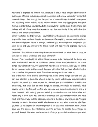 now able to express life without fear. Because of this, I have enjoyed abundance in
every area of living, including personal expression and a very satisfactory amount of
material things. I feel strongly that the purpose of material things is to help us express
life, according to our nature, not to impress others. I not only appropriate this great
formula in order to live abundantly, but I do everything I can to share it with others, as I
believe with all of my being that everyone can live abundantly if they will follow the
formula with simple childlike faith.
When you follow the SQ Formula, I say that there will gradually be a complete change
in your life. Your habits of thought are the cause of everything you are, and now have.
You will change your habits of thought, therefore you will change into the person you
want to be and you will have the things which will help you to express your new
personality.
Question: "Should I list all the things I want to be and work on all of them at once, or
just pick out one or two things and focus on them?"
Answer: First, you should list all the things you want to be next and all the things you
want to have next. Do not be concerned (overly) about what you want to be or the
things you want next year, five years from now or as a life's goal. After you list all the
things you want to be and have next, then you will notice that you have a feeling for the
one or the few that you want most. Sometimes we say we vibrate more to
this or that now, more than to something else. Some of the things can wait until you
can give attention to them. But when it is right for you to feel strongly about something
in particular, which you have on your list, you will give your attention to it and for the
time being, that shuts out all other things. Of course, you might for example, have
several irons in the fire and you find you can only give exclusive attention to one at a
time. However, with training, you can switch your attention from one to the other and
not let any of them burn. You can list all the things that you want to be next, and have
next, and then, if you feel like adding new items to the list, at any time, do so. You are
the only person in the whole world, who knows when and what to add or take from
your list. Do not depend on any other person to tell you about this matter. Your Creator
gave you the power, the intelligence and the privilege to decide these things for
yourself. Accept this honor and exercise it. Change your mind as often as you wish
 