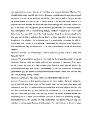 and apologize to no one. You are an individual and you are therefore different. You
should not compare yourself with others. Compare yourself only with your idea or goal
or dream. You can decide what you want to be. If you have a feeling that you want to
be a great singer, and you happen to be at a station in life were the mere mention of it
to your friends or relatives would cause them to discourage you, do not let that disturb
you in the least. Your background, your education, your friends, your financial position,
has nothing to do with it. The only thing that you need ask yourself is "Do I really want
to be it, do it or have it?" That is the most important thing. If you are absolutely sure
that you want it, that is sufficient. Every desire, or idea, has within it, the power, the
knowledge, the wisdom, the substance and the ingredients necessary to fulfill it.
Remember that! I know it is true because I have tested it a thousand times. Things are
not true because they are written in a book, they are written in a book because they
are true.
Question: "Should I list all the things I want to obtain or just one or two or three and
focus on them?"
Answer: The answer to this question is very much like the answer to question 8. List all
the things that you really want to be and the things you want to have now. Then, work
on all of them for which you feel a strong urge. Some of them you will want to do
something about right now. Others, you will keep on list from months and sometimes
years before you get around to doing something about them. Relax, and live one day
at a time, but keep looking forward.
Question: "Whom, and how many others, should I tell of my objectives?"
Answer: The answer to this question depends on many factors. Generally speaking,
you should tell only those who you feel would wish you well and who would not
discourage you. This is based on the assumption that you have already decided that
you want something strongly, and that no one can talk you out of it. If you are not sure
that you know what you want, then possibly it would be well for someone to talk you
completely out of it. When you decide that you want to be or have something strongly,
then tell only those who you feel will help you to obtain your desire. They can help you
maintain or increase your feelings or enthusiasm. They can help you to dream of ways
 