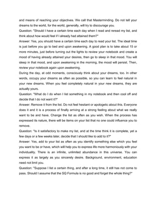 and means of reaching your objectives. We call that Masterminding. Do not tell your
dreams to the world, for the world, generally, will try to discourage you.
Question: "Should I have a certain time each day when I read and reread my list, and
think about how would feel if I already had attained them?"
Answer: Yes, you should have a certain time each day to read your list. The ideal time
is just before you go to bed and upon awakening. A good plan is to take about 15 or
more minutes, just before turning out the lights to review your notebook and create a
mood of having already attained your desires, then go to sleep in that mood. You will
sleep in that mood, and upon awakening in the morning, the mood will persist. Then,
review your notebook again upon awakening.
During the day, at odd moments, consciously think about your dreams, too. In other
words, occupy your dreams as often as possible, so you can learn to feel natural in
your new dreams. When you feel completely natural in your new dreams, they are
actually yours.
Question: "What do I do when I list something in my notebook and then cool off and
decide that I do not want it?"
Answer: Remove it from the list. Do not feel hesitant or apologetic about this. Everyone
does it and it is a process of finally arriving at a strong feeling about what we really
want to be and have. Change the list as often as you wish. When the process has
expressed its nature, there will be items on your list that no one could influence you to
remove.
Question: "Is it satisfactory to make my list, and at the time think it is complete, yet a
few days or a few weeks later, decide that I should like to add to it?"
Answer: Yes, add to your list as often as you identify something else which you feel
you want to be or have, which will help you to express life more harmoniously with your
individuality. There is an infinite, unlimited abundance in this universe. You can
express it as largely as you sincerely desire. Background, environment, education
need not limit you.
Question: "Suppose I list a certain thing, and after a long time, it still has not come to
pass. Should I assume that the SQ Formula is no good and forget the whole thing?"
 