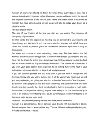 Answer: Of course you should not forget the whole thing. Every idea, or plan, has a
season through which it passes before it becomes mature and bears fruit in the form of
the physical expression of the idea or plan. There are factors which I would like to
mention that have some bearing on how long it will take to realize your dream as a
physical reality:
The size of your dream.
The size of your thinking at the time you start on your dream. The frequency of
occupancy of your dream.
In other words, the time depends on how big you are compared to your dreams and
how strongly you feel about it and how much attention you give to it. All of these are
under your control, so you can give it the "Hot House" treatment if you wish to hurry up
the process.
So, when you continue to want something, never stop. The laws behind the SQ
Formula are absolute and always work. If you have not realized your dreams, and you
have had the dream for a long time, do not give it up, for I can assure you that the fault
lies not in the formula but in your failing to adhere to it. The formula will not fail you. If
you want your goals sooner than it appears to be coming, turn on the heat of your
enthusiasm, give your attention to it and it will surely be yours.
If you can convince yourself that you really want it, you can have it through this SQ
Formula. It may take you years, but one day it will be yours if you never give up and
you keep on keeping on, giving your attention to it on the "assumption" that it is yours.
By the way, some people say that they want something, and apparently work on it from
time to time, but inwardly, they think from the feeling that it is impossible to really get it.
In that case, it is impossible. As long as your inner feeling is on one premise and your
word is on another, you're feeling wins. So, be sure that your secret inner feeling is on
the same belief as your outer word.
Question: "Should I compare my dreams with other people's dreams?"
Answer: In a general sense, do not compare your dreams with the dreams of others.
Do not compare them in a competitive way. You are different and especially designed.
You are an individual. You are
 