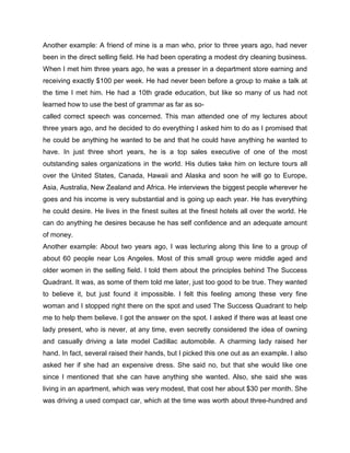 Another example: A friend of mine is a man who, prior to three years ago, had never
been in the direct selling field. He had been operating a modest dry cleaning business.
When I met him three years ago, he was a presser in a department store earning and
receiving exactly $100 per week. He had never been before a group to make a talk at
the time I met him. He had a 10th grade education, but like so many of us had not
learned how to use the best of grammar as far as so-
called correct speech was concerned. This man attended one of my lectures about
three years ago, and he decided to do everything I asked him to do as I promised that
he could be anything he wanted to be and that he could have anything he wanted to
have. In just three short years, he is a top sales executive of one of the most
outstanding sales organizations in the world. His duties take him on lecture tours all
over the United States, Canada, Hawaii and Alaska and soon he will go to Europe,
Asia, Australia, New Zealand and Africa. He interviews the biggest people wherever he
goes and his income is very substantial and is going up each year. He has everything
he could desire. He lives in the finest suites at the finest hotels all over the world. He
can do anything he desires because he has self confidence and an adequate amount
of money.
Another example: About two years ago, I was lecturing along this line to a group of
about 60 people near Los Angeles. Most of this small group were middle aged and
older women in the selling field. I told them about the principles behind The Success
Quadrant. It was, as some of them told me later, just too good to be true. They wanted
to believe it, but just found it impossible. I felt this feeling among these very fine
woman and I stopped right there on the spot and used The Success Quadrant to help
me to help them believe. I got the answer on the spot. I asked if there was at least one
lady present, who is never, at any time, even secretly considered the idea of owning
and casually driving a late model Cadillac automobile. A charming lady raised her
hand. In fact, several raised their hands, but I picked this one out as an example. I also
asked her if she had an expensive dress. She said no, but that she would like one
since I mentioned that she can have anything she wanted. Also, she said she was
living in an apartment, which was very modest, that cost her about $30 per month. She
was driving a used compact car, which at the time was worth about three-hundred and
 