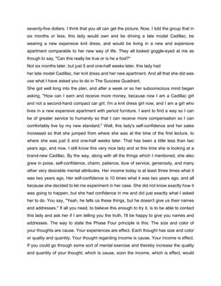seventy-five dollars. I think that you all can get the picture. Now, I told the group that in
six months or less, this lady would own and be driving a late model Cadillac, be
wearing a new expensive knit dress, and would be living in a new and expensive
apartment comparable to her new way of life. They all looked goggle-eyed at me as
though to say, "Can this really be true or is he a fool?"
Not six months later, but just 5 and one-half weeks later, this lady had
her late model Cadillac, her knit dress and her new apartment. And all that she did was
use what I have asked you to do in The Success Quadrant.
She got well long into the plan, and after a week or so her subconscious mind began
asking, "How can I earn and receive more money, because now I am a Cadillac girl
and not a second-hand compact car girl. I'm a knit dress girl now, and I am a girl who
lives in a new expensive apartment with period furniture. I want to find a way so I can
be of greater service to humanity so that I can receive more compensation so I can
comfortably live by my new standard." Well, this lady's self-confidence and her sales
increased so that she jumped from where she was at the time of the first lecture, to
where she was just 5 and one-half weeks later. That has been a little less than two
years ago, and now, I still know this very nice lady and at this time she is looking at a
brand-new Cadillac. By the way, along with all the things which I mentioned, she also
grew in poise, self-confidence, charm, patience, love of service, generosity, and many
other very desirable mental attributes. Her income today is at least three times what it
was two years ago. Her self-confidence is 10 times what it was two years ago, and all
because she decided to let me experiment in her case. She did not know exactly how it
was going to happen, but she had confidence in me and did just exactly what I asked
her to do. You say, "Yeah, he tells us these things, but he doesn't give us their names
and addresses." If all you need, to believe this enough to try it, is to be able to contact
this lady and ask her if I am telling you the truth, I'll be happy to give you names and
addresses. The way to state the Phase Four principle is this: The size and color of
your thoughts are cause. Your experiences are effect. Each thought has size and color
or quality and quantity. Your thought regarding income is cause. Your income is effect.
If you could go through some sort of mental exercise and thereby increase the quality
and quantity of your thought, which is cause, soon the income, which is effect, would
 