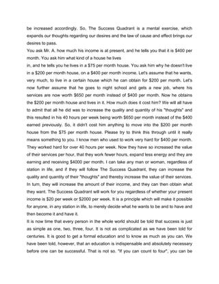 be increased accordingly. So, The Success Quadrant is a mental exercise, which
expands our thoughts regarding our desires and the law of cause and effect brings our
desires to pass.
You ask Mr. A. how much his income is at present, and he tells you that it is $400 per
month. You ask him what kind of a house he lives
in, and he tells you he lives in a $75 per month house. You ask him why he doesn't live
in a $200 per month house, on a $400 per month income. Let's assume that he wants,
very much, to live in a certain house which he can obtain for $200 per month. Let's
now further assume that he goes to night school and gets a new job, where his
services are now worth $650 per month instead of $400 per month. Now he obtains
the $200 per month house and lives in it. How much does it cost him? We will all have
to admit that all he did was to increase the quality and quantity of his "thoughts" and
this resulted in his 40 hours per week being worth $650 per month instead of the $400
earned previously. So, it didn't cost him anything to move into the $200 per month
house from the $75 per month house. Please try to think this through until it really
means something to you. I know men who used to work very hard for $400 per month.
They worked hard for over 40 hours per week. Now they have so increased the value
of their services per hour, that they work fewer hours, expand less energy and they are
earning and receiving $4000 per month. I can take any man or woman, regardless of
station in life, and if they will follow The Success Quadrant, they can increase the
quality and quantity of their "thoughts" and thereby increase the value of their services.
In turn, they will increase the amount of their income, and they can then obtain what
they want. The Success Quadrant will work for you regardless of whether your present
income is $20 per week or $2000 per week. It is a principle which will make it possible
for anyone, in any station in life, to merely decide what he wants to be and to have and
then become it and have it.
It is now time that every person in the whole world should be told that success is just
as simple as one, two, three, four. It is not as complicated as we have been told for
centuries. It is good to get a formal education and to know as much as you can. We
have been told, however, that an education is indispensable and absolutely necessary
before one can be successful. That is not so. "If you can count to four", you can be
 