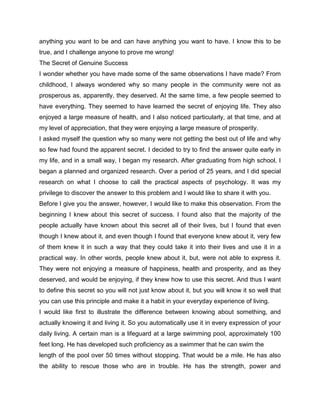 anything you want to be and can have anything you want to have. I know this to be
true, and I challenge anyone to prove me wrong!
The Secret of Genuine Success
I wonder whether you have made some of the same observations I have made? From
childhood, I always wondered why so many people in the community were not as
prosperous as, apparently, they deserved. At the same time, a few people seemed to
have everything. They seemed to have learned the secret of enjoying life. They also
enjoyed a large measure of health, and I also noticed particularly, at that time, and at
my level of appreciation, that they were enjoying a large measure of prosperity.
I asked myself the question why so many were not getting the best out of life and why
so few had found the apparent secret. I decided to try to find the answer quite early in
my life, and in a small way, I began my research. After graduating from high school, I
began a planned and organized research. Over a period of 25 years, and I did special
research on what I choose to call the practical aspects of psychology. It was my
privilege to discover the answer to this problem and I would like to share it with you.
Before I give you the answer, however, I would like to make this observation. From the
beginning I knew about this secret of success. I found also that the majority of the
people actually have known about this secret all of their lives, but I found that even
though I knew about it, and even though I found that everyone knew about it, very few
of them knew it in such a way that they could take it into their lives and use it in a
practical way. In other words, people knew about it, but, were not able to express it.
They were not enjoying a measure of happiness, health and prosperity, and as they
deserved, and would be enjoying, if they knew how to use this secret. And thus I want
to define this secret so you will not just know about it, but you will know it so well that
you can use this principle and make it a habit in your everyday experience of living.
I would like first to illustrate the difference between knowing about something, and
actually knowing it and living it. So you automatically use it in every expression of your
daily living. A certain man is a lifeguard at a large swimming pool, approximately 100
feet long. He has developed such proficiency as a swimmer that he can swim the
length of the pool over 50 times without stopping. That would be a mile. He has also
the ability to rescue those who are in trouble. He has the strength, power and
 
