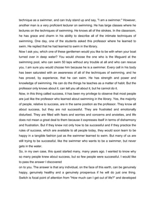 technique as a swimmer, and can truly stand up and say, "I am a swimmer." However,
another man is a very proficient lecturer on swimming. He has large classes where he
lectures on the techniques of swimming. He knows all of the strokes. In the classroom,
he has grace and charm in his ability to describe all of the intimate techniques of
swimming. One day, one of the students asked this professor where he learned to
swim. He replied that he had learned to swim in the library.
Now I ask you, which one of these gentlemen would you like to be with when your boat
turned over in deep water? You would choose the one who is the lifeguard at the
swimming pool, who can swim 50 laps without any trouble at all and who can rescue
you. I am sure you would choose him because he is a swimmer. Every cell in his body
has been saturated with an awareness of all of the techniques of swimming, and he
has proved, by experience, that he can swim. He has strength and power and
knowledge of swimming. He can do the things he teaches as a matter of habit. But the
professor only knows about it, can tell you all about it, but he cannot do it.
Now, in this thing called success, it has been my privilege to observe that most people
are just like the professor who learned about swimming in the library. Yes, the majority
of people, relative to success, are in the same position as the professor. They know all
about success, but they are not successful. They are frustrated and emotionally
disturbed. They are filled with fears and worries and concerns and anxieties, and life
does not mean a great deal to them because it expresses itself in terms of disharmony
and frustration. But if they knew not only how to be successful and if they practice the
rules of success, which are available to all people today, they would soon learn to be
happy in a tangible fashion just as the swimmer learned to swim. But many of us are
still trying to be successful, like the swimmer who wants to be a swimmer, but never
gets in the water.
So, in my own case, this quest started many, many years ago. I wanted to know why
so many people knew about success, but so few people were successful. I would like
to pass the answer I discovered
on to you. The answer is that any individual, on the face of this earth, can be genuinely
happy, genuinely healthy and a genuinely prosperous if he will do just one thing.
Switch is focal point of attention from "How much can I get out of life?" and developed
 