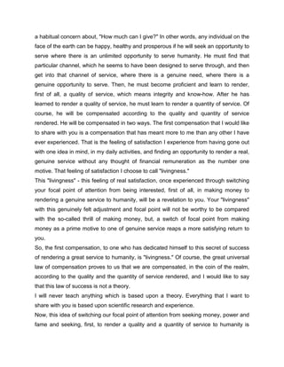 a habitual concern about, "How much can I give?" In other words, any individual on the
face of the earth can be happy, healthy and prosperous if he will seek an opportunity to
serve where there is an unlimited opportunity to serve humanity. He must find that
particular channel, which he seems to have been designed to serve through, and then
get into that channel of service, where there is a genuine need, where there is a
genuine opportunity to serve. Then, he must become proficient and learn to render,
first of all, a quality of service, which means integrity and know-how. After he has
learned to render a quality of service, he must learn to render a quantity of service. Of
course, he will be compensated according to the quality and quantity of service
rendered. He will be compensated in two ways. The first compensation that I would like
to share with you is a compensation that has meant more to me than any other I have
ever experienced. That is the feeling of satisfaction I experience from having gone out
with one idea in mind, in my daily activities, and finding an opportunity to render a real,
genuine service without any thought of financial remuneration as the number one
motive. That feeling of satisfaction I choose to call "livingness."
This "livingness" - this feeling of real satisfaction, once experienced through switching
your focal point of attention from being interested, first of all, in making money to
rendering a genuine service to humanity, will be a revelation to you. Your "livingness"
with this genuinely felt adjustment and focal point will not be worthy to be compared
with the so-called thrill of making money, but, a switch of focal point from making
money as a prime motive to one of genuine service reaps a more satisfying return to
you.
So, the first compensation, to one who has dedicated himself to this secret of success
of rendering a great service to humanity, is "livingness." Of course, the great universal
law of compensation proves to us that we are compensated, in the coin of the realm,
according to the quality and the quantity of service rendered, and I would like to say
that this law of success is not a theory.
I will never teach anything which is based upon a theory. Everything that I want to
share with you is based upon scientific research and experience.
Now, this idea of switching our focal point of attention from seeking money, power and
fame and seeking, first, to render a quality and a quantity of service to humanity is
 