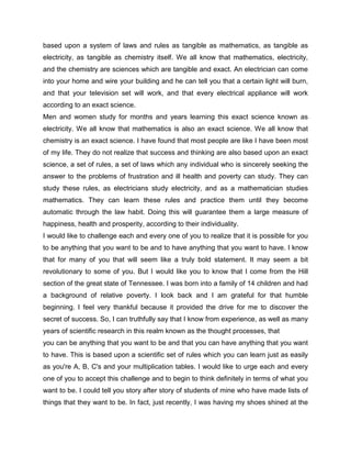 based upon a system of laws and rules as tangible as mathematics, as tangible as
electricity, as tangible as chemistry itself. We all know that mathematics, electricity,
and the chemistry are sciences which are tangible and exact. An electrician can come
into your home and wire your building and he can tell you that a certain light will burn,
and that your television set will work, and that every electrical appliance will work
according to an exact science.
Men and women study for months and years learning this exact science known as
electricity. We all know that mathematics is also an exact science. We all know that
chemistry is an exact science. I have found that most people are like I have been most
of my life. They do not realize that success and thinking are also based upon an exact
science, a set of rules, a set of laws which any individual who is sincerely seeking the
answer to the problems of frustration and ill health and poverty can study. They can
study these rules, as electricians study electricity, and as a mathematician studies
mathematics. They can learn these rules and practice them until they become
automatic through the law habit. Doing this will guarantee them a large measure of
happiness, health and prosperity, according to their individuality.
I would like to challenge each and every one of you to realize that it is possible for you
to be anything that you want to be and to have anything that you want to have. I know
that for many of you that will seem like a truly bold statement. It may seem a bit
revolutionary to some of you. But I would like you to know that I come from the Hill
section of the great state of Tennessee. I was born into a family of 14 children and had
a background of relative poverty. I look back and I am grateful for that humble
beginning. I feel very thankful because it provided the drive for me to discover the
secret of success. So, I can truthfully say that I know from experience, as well as many
years of scientific research in this realm known as the thought processes, that
you can be anything that you want to be and that you can have anything that you want
to have. This is based upon a scientific set of rules which you can learn just as easily
as you're A, B, C's and your multiplication tables. I would like to urge each and every
one of you to accept this challenge and to begin to think definitely in terms of what you
want to be. I could tell you story after story of students of mine who have made lists of
things that they want to be. In fact, just recently, I was having my shoes shined at the
 