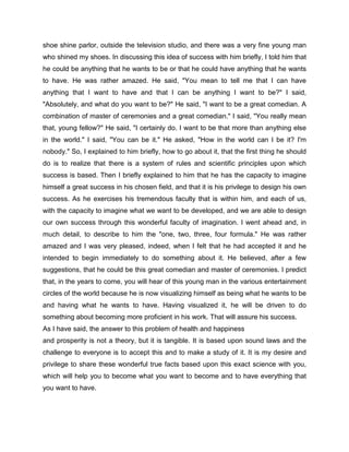 shoe shine parlor, outside the television studio, and there was a very fine young man
who shined my shoes. In discussing this idea of success with him briefly, I told him that
he could be anything that he wants to be or that he could have anything that he wants
to have. He was rather amazed. He said, "You mean to tell me that I can have
anything that I want to have and that I can be anything I want to be?" I said,
"Absolutely, and what do you want to be?" He said, "I want to be a great comedian. A
combination of master of ceremonies and a great comedian." I said, "You really mean
that, young fellow?" He said, "I certainly do. I want to be that more than anything else
in the world." I said, "You can be it." He asked, "How in the world can I be it? I'm
nobody." So, I explained to him briefly, how to go about it, that the first thing he should
do is to realize that there is a system of rules and scientific principles upon which
success is based. Then I briefly explained to him that he has the capacity to imagine
himself a great success in his chosen field, and that it is his privilege to design his own
success. As he exercises his tremendous faculty that is within him, and each of us,
with the capacity to imagine what we want to be developed, and we are able to design
our own success through this wonderful faculty of imagination. I went ahead and, in
much detail, to describe to him the "one, two, three, four formula." He was rather
amazed and I was very pleased, indeed, when I felt that he had accepted it and he
intended to begin immediately to do something about it. He believed, after a few
suggestions, that he could be this great comedian and master of ceremonies. I predict
that, in the years to come, you will hear of this young man in the various entertainment
circles of the world because he is now visualizing himself as being what he wants to be
and having what he wants to have. Having visualized it, he will be driven to do
something about becoming more proficient in his work. That will assure his success.
As I have said, the answer to this problem of health and happiness
and prosperity is not a theory, but it is tangible. It is based upon sound laws and the
challenge to everyone is to accept this and to make a study of it. It is my desire and
privilege to share these wonderful true facts based upon this exact science with you,
which will help you to become what you want to become and to have everything that
you want to have.
 